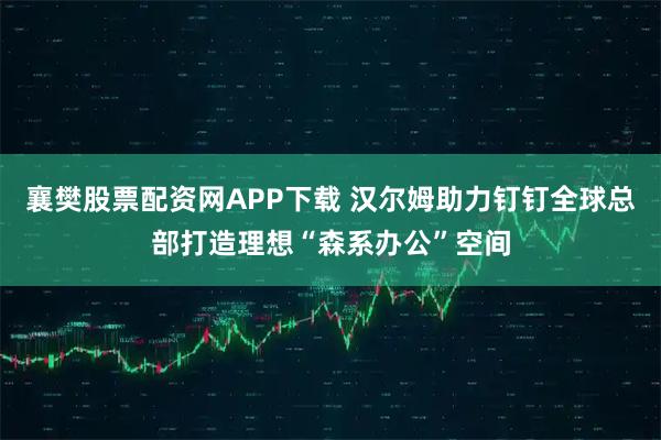 襄樊股票配资网APP下载 汉尔姆助力钉钉全球总部打造理想“森系办公”空间