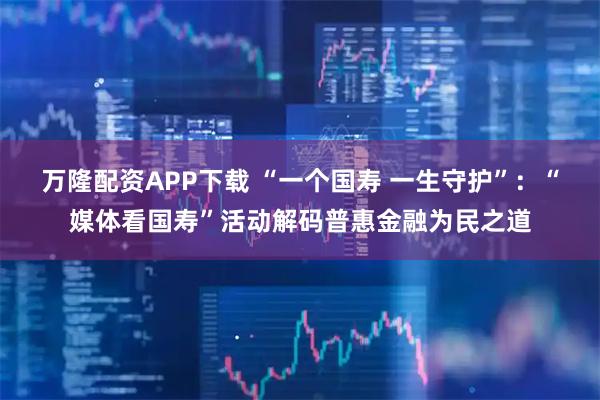 万隆配资APP下载 “一个国寿 一生守护”：“媒体看国寿”活动解码普惠金融为民之道