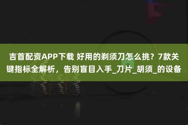 吉首配资APP下载 好用的剃须刀怎么挑？7款关键指标全解析，告别盲目入手_刀片_胡须_的设备
