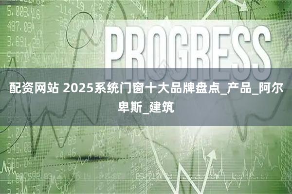 配资网站 2025系统门窗十大品牌盘点_产品_阿尔卑斯_建筑