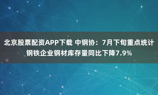 北京股票配资APP下载 中钢协：7月下旬重点统计钢铁企业钢材库存量同比下降7.9%