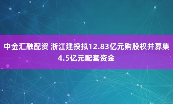 中金汇融配资 浙江建投拟12.83亿元购股权并募集4.5亿元配套资金