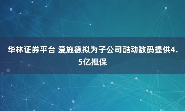 华林证券平台 爱施德拟为子公司酷动数码提供4.5亿担保
