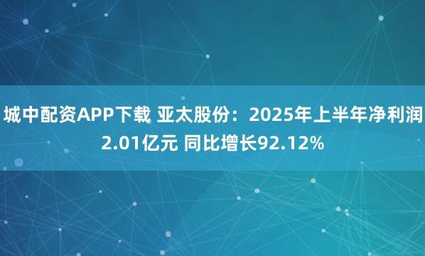 城中配资APP下载 亚太股份：2025年上半年净利润2.01亿元 同比增长92.12%