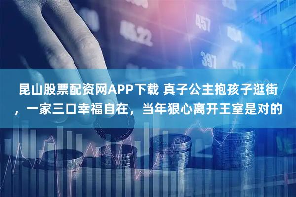 昆山股票配资网APP下载 真子公主抱孩子逛街，一家三口幸福自在，当年狠心离开王室是对的