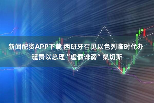 新闻配资APP下载 西班牙召见以色列临时代办 谴责以总理“虚假诽谤”桑切斯